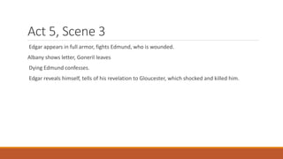 Act 5, Scene 3
Edgar appears in full armor, fights Edmund, who is wounded.
Albany shows letter, Goneril leaves
Dying Edmund confesses.
Edgar reveals himself, tells of his revelation to Gloucester, which shocked and killed him.
 