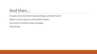 And then…
A report arrives that Goneril poisoned Regan and killed herself.
Soldier is sent to stop Lear and Cordelia’s deaths.
Lear carries in Cordelia’s body, mad again.
Edmund dies.
 