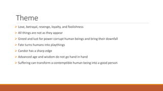 Theme
 Love, betrayal, revenge, loyalty, and foolishness
 All things are not as they appear
 Greed and lust for power corrupt human beings and bring their downfall
 Fate turns humans into playthings
 Candor has a sharp edge
 Advanced age and wisdom do not go hand in hand
 Suffering can transform a contemptible human being into a good person
 