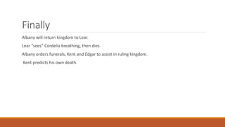 Finally
Albany will return kingdom to Lear.
Lear “sees” Cordelia breathing, then dies.
Albany orders funerals, Kent and Edgar to assist in ruling kingdom.
Kent predicts his own death.
 