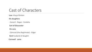 Cast of Characters
Lear: King of Britain
His daughters
- Goneril - Regan - Cordelia
Earl of Gloucester
His sons
- Edmund (the illegitimate) - Edgar
Kent husband of daughtr
Cornwall same
 
