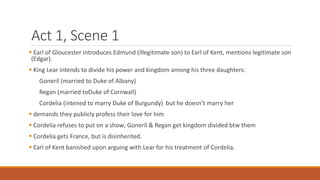 Act 1, Scene 1
 Earl of Gloucester introduces Edmund (illegitimate son) to Earl of Kent, mentions legitimate son
(Edgar).
 King Lear intends to divide his power and kingdom among his three daughters:
Goneril (married to Duke of Albany)
Regan (married toDuke of Cornwall)
Cordelia (intened to marry Duke of Burgundy) but he doesn’t marry her
 demands they publicly profess their love for him
 Cordelia refuses to put on a show; Goneril & Regan get kingdom divided btw them
 Cordelia gets France, but is disinherited.
 Earl of Kent banished upon arguing with Lear for his treatment of Cordelia.
 
