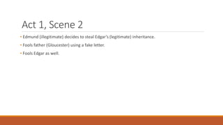 Act 1, Scene 2
• Edmund (illegitimate) decides to steal Edgar’s (legitimate) inheritance.
• Fools father (Gloucester) using a fake letter.
• Fools Edgar as well.
 
