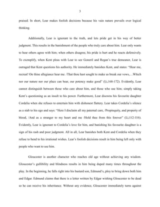 3
praised. In short, Lear makes foolish decisions because his vain nature prevails over logical
thinking.
Additionally, Lear is ignorant to the truth, and lets pride get in his way of better
judgment. This results in the banishment of the people who truly care about him. Lear only wants
to hear others agree with him; when others disagree, his pride is hurt and he reacts defensively.
To exemplify, when Kent pleas with Lear to see Goneril and Regan’s true demeanor, Lear is
outraged that Kent questions his authority. He immediately banishes Kent, and states: “Hear me,
recreat! On thine allegiance hear me. /That thou hast sought to make us break our vows,…Which
nor our nature nor our place can bear, our potency make good” (I,i,168-172). Evidently, Lear
cannot distinguish between those who care about him, and those who use him; simply taking
Kent’s questioning as an insult to his power. Furthermore, Lear disowns his favourite daughter
Cordelia when she refuses to entertain him with dishonest flattery. Lear takes Cordelia’s silence
as a stab to his ego and says: “Here I disclaim all my paternal care, /Propinquity, and property of
blood, /And as a stranger to my heart and me /Hold thee from this forever” (I,i,112-116).
Evidently, Lear is ignorant to Cordelia’s love for him, and banishing his favourite daughter is a
sign of his rash and poor judgment. All in all, Lear banishes both Kent and Cordelia when they
refuse to bend to his irrational wishes. Lear’s foolish decisions result in him being left only with
people who want to use him.
Gloucester is another character who reaches old age without achieving any wisdom.
Gloucester’s gullibility and blindness results in him being duped many times throughout the
play. In the beginning, he falls right into his bastard son, Edmund’s, ploy to bring down both him
and Edgar. Edmund claims that there is a letter written by Edgar wishing Gloucester to be dead
so he can receive his inheritance. Without any evidence, Gloucester immediately turns against
 