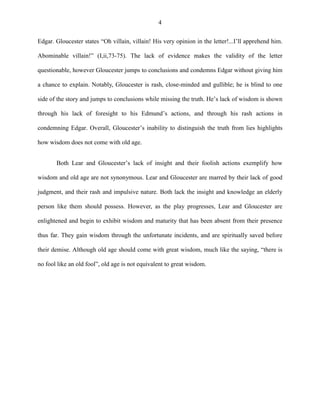 4
Edgar. Gloucester states “Oh villain, villain! His very opinion in the letter!...I’ll apprehend him.
Abominable villain!” (I,ii,73-75). The lack of evidence makes the validity of the letter
questionable, however Gloucester jumps to conclusions and condemns Edgar without giving him
a chance to explain. Notably, Gloucester is rash, close-minded and gullible; he is blind to one
side of the story and jumps to conclusions while missing the truth. He’s lack of wisdom is shown
through his lack of foresight to his Edmund’s actions, and through his rash actions in
condemning Edgar. Overall, Gloucester’s inability to distinguish the truth from lies highlights
how wisdom does not come with old age.
Both Lear and Gloucester’s lack of insight and their foolish actions exemplify how
wisdom and old age are not synonymous. Lear and Gloucester are marred by their lack of good
judgment, and their rash and impulsive nature. Both lack the insight and knowledge an elderly
person like them should possess. However, as the play progresses, Lear and Gloucester are
enlightened and begin to exhibit wisdom and maturity that has been absent from their presence
thus far. They gain wisdom through the unfortunate incidents, and are spiritually saved before
their demise. Although old age should come with great wisdom, much like the saying, “there is
no fool like an old fool”, old age is not equivalent to great wisdom.
 