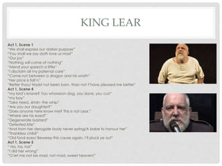 KING LEAR
Act 1, Scene 1
“We shall express our darker purpose”
“You shall we say doth love us most”
“Our joy”
“Nothing will come of nothing”
“Mend your speech a little”
“I disclaim all my paternal care”
“Come not between a dragon and his wrath”
“Her price is fall’n”
“Better thou/ Hadst not been born, than not t’have pleased me better”
Act 1, Scene 4
“my lord’s knave? You whoreson dog, you slave, you cur!”
“my boy”
“Take heed, sirrah- the whip”
“Are you our daughter?”
“Does anyone here know me? This is not Lear.”
“Where are his eyes?”
“Degenerate bastard”
“Detested kite”
“And from her derogate body never spring/A babe to honour her”
“Thankless child!”
“Old fond eyes/ Beweep this cause again, I’ll pluck ye out”
Act 1, Scene 5
“ Ha, ha, ha!”
“I did her wrong”
“O let me not be mad, not mad, sweet heaven!”
 