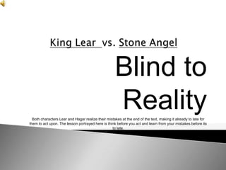 Blind to
                                                    Reality
  Both characters Lear and Hagar realize their mistakes at the end of the text, making it already to late for
them to act upon. The lesson portrayed here is think before you act and learn from your mistakes before its
                                                  to late.
 