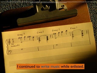 I continued to write music while enlisted.
https://www.ﬂickr.com/photos/dno1967b/5407285424/in/photolist-9ePKz3-a27b5o-apvCyh-at4gfU-fDzqed-pNjcpp-apt4PB-apsRwV-mxKpQX-fDjeFw-9Q1hVZ-jeNwbU-dZGcGi-a3ZAf3-9eCPc9-mt9eVn-akxjk1-apw3hC-bveayL-fqvEk2-fDzqg9-rjQbiY-9ezHFg-fUn6ex-mTWLWU-bW3e6x-dvAxX4-8YntSU-jeJgR8-m5EAXj-mgYyBM-kYrUb9-fDhuhB-ebMS9Z-
j9ahmJ-aoHn1D-dVZZTb-cXUdYQ-qKceZp-9erFuy-d8Hm23-deeZtE-nF7wUP-e8JFaP-jeKVre-acT3Hx-faXciA-aqNqdm-9sqZT8-59xYry
 