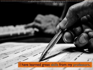 I have learned great skills from my professors.
https://www.ﬂickr.com/photos/mathiasmiranda/8661055405/in/photolist-ecmb2t-au2hcu-pS5FaR-9ezHyH-hkHZMq-e2UPgr-qzKy52-fQm7wk-ryxkve-jeKKdP-rLw9Mm-kn9JmK-k7YRBD-9gGL8S-7LrDYT-9f9xj2-8HyyY9-rphTRT-aA142u-rmNH2X-8dTxc4-9iKkGJ-rqRgme-d8HneA-7zFCCw-rzXuVo-i2SBUZ-rhQKLW-rc5sBd-rcjH3t-koLGza-dGmT1B-aLCQMi-
rGGkzN-mnjQrw-ogg4pR-ryxCZH-rtWRYz-qHG7is-doahrx-9eAytE-mQtHeW-qnLYiD-fDzhcs-jeNwpQ-exLvxf-pxHhby-rkRLh4-ncSnER-nC1SAq
 