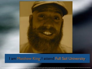 I am Matthew King, I attend Full Sail University.
https://www.ﬂickr.com/photos/pagedooley/3769058618/in/photolist-6K4pPh-9cdEB6-bbphZk-dVb3DK-aeEh7Z-3kEwxg-5CTrPC-87kEcv-9vhpJh-9fPuQy-fMYV2m-opsAHC-dqigRA-7CDsnt-gexR5M-4nJkdk-aHngnr-h2ZVJm-k94Twf-3kEwLz-bYVHkN-k7pdHp-cnJpab-pdNrXJ-4xx5SH-9vhqfU-r9P8xH-4GtWBe-7P4WpN-dhtwEm-7Uya9N-7eJgiE-ppTwyT-
euX6aF-2PeGFw-9gMqqP-3kEwBe-pd3A1t-4jbJhN-hiYLae-jQDMHR-n1MZ1P-gvqhzq-3kJZdf-7uq9wK-89k8pC-78gTN3-aNQwyn-dkHUYW-2PeuK9
 