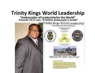 Trinity Kings World Leadership
“Ambassador of Leadershipfor the World”
Proverbs 13:17 says, “A faithful ambassador is health”
 
