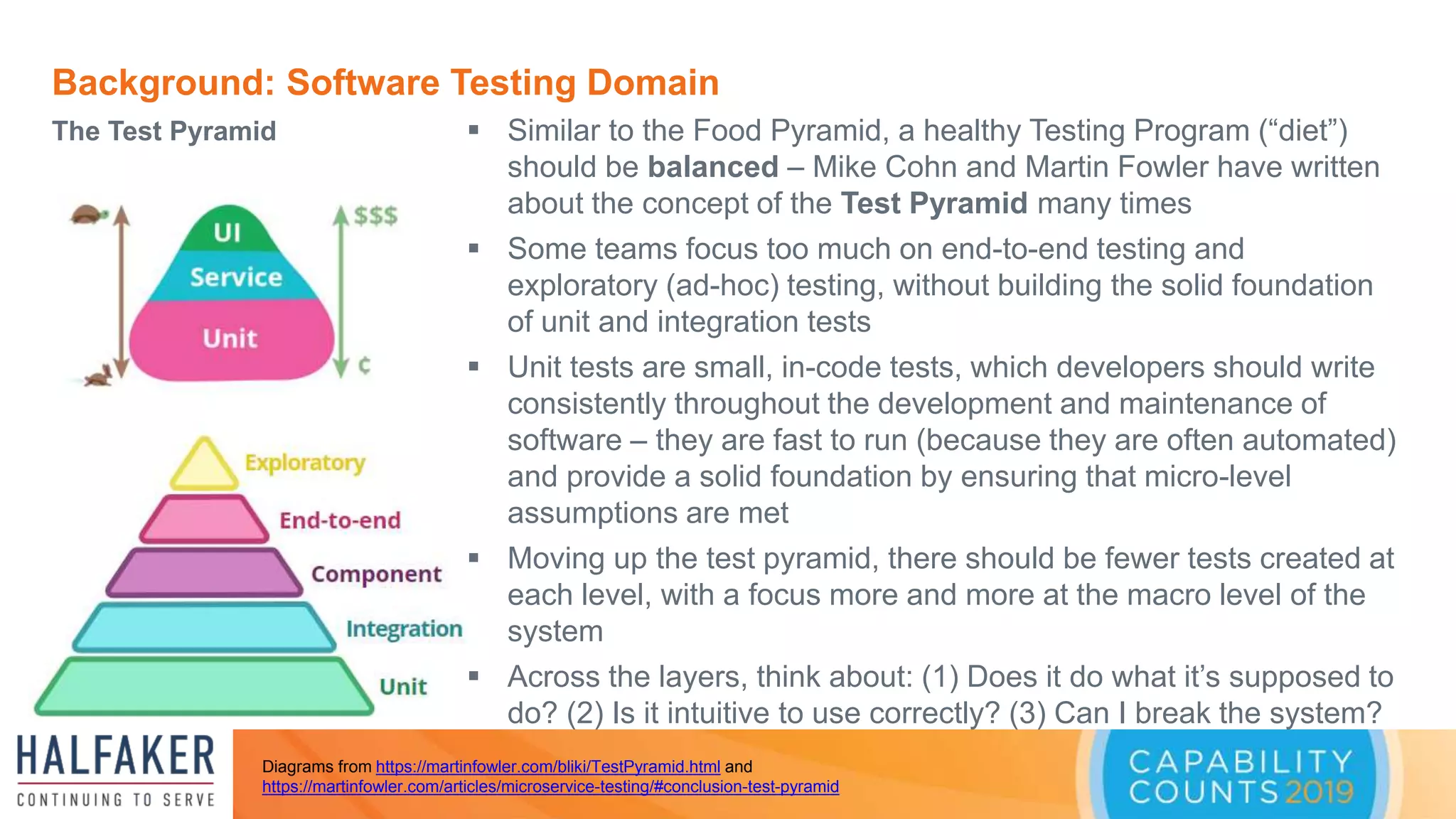 Background: Software Testing Domain
The Test Pyramid
Diagrams from https://martinfowler.com/bliki/TestPyramid.html and
https://martinfowler.com/articles/microservice-testing/#conclusion-test-pyramid
 Similar to the Food Pyramid, a healthy Testing Program (“diet”)
should be balanced – Mike Cohn and Martin Fowler have written
about the concept of the Test Pyramid many times
 Some teams focus too much on end-to-end testing and
exploratory (ad-hoc) testing, without building the solid foundation
of unit and integration tests
 Unit tests are small, in-code tests, which developers should write
consistently throughout the development and maintenance of
software – they are fast to run (because they are often automated)
and provide a solid foundation by ensuring that micro-level
assumptions are met
 Moving up the test pyramid, there should be fewer tests created at
each level, with a focus more and more at the macro level of the
system
 Across the layers, think about: (1) Does it do what it’s supposed to
do? (2) Is it intuitive to use correctly? (3) Can I break the system?
 