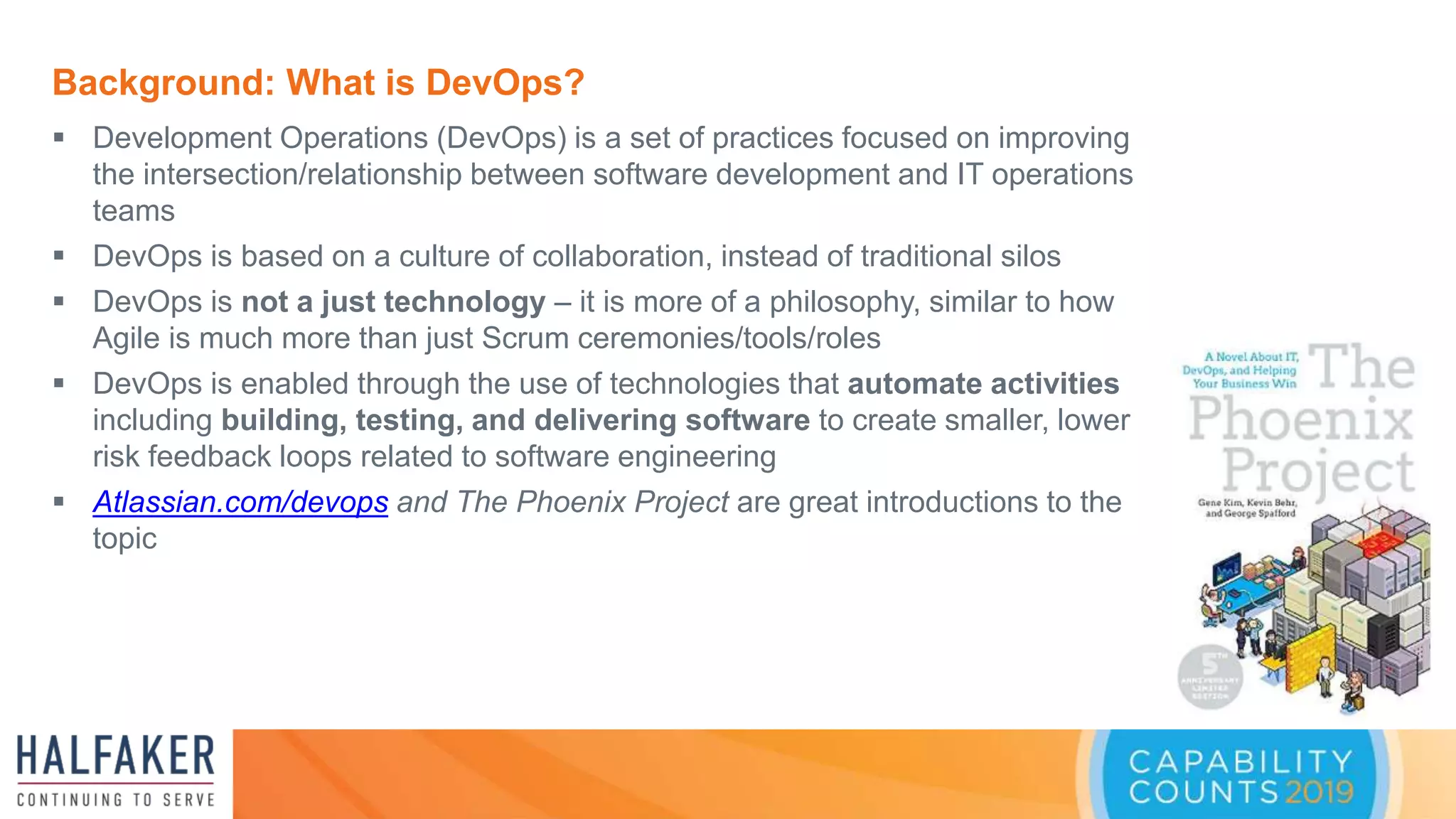 Background: What is DevOps?
 Development Operations (DevOps) is a set of practices focused on improving
the intersection/relationship between software development and IT operations
teams
 DevOps is based on a culture of collaboration, instead of traditional silos
 DevOps is not a just technology – it is more of a philosophy, similar to how
Agile is much more than just Scrum ceremonies/tools/roles
 DevOps is enabled through the use of technologies that automate activities
including building, testing, and delivering software to create smaller, lower
risk feedback loops related to software engineering
 Atlassian.com/devops and The Phoenix Project are great introductions to the
topic
 