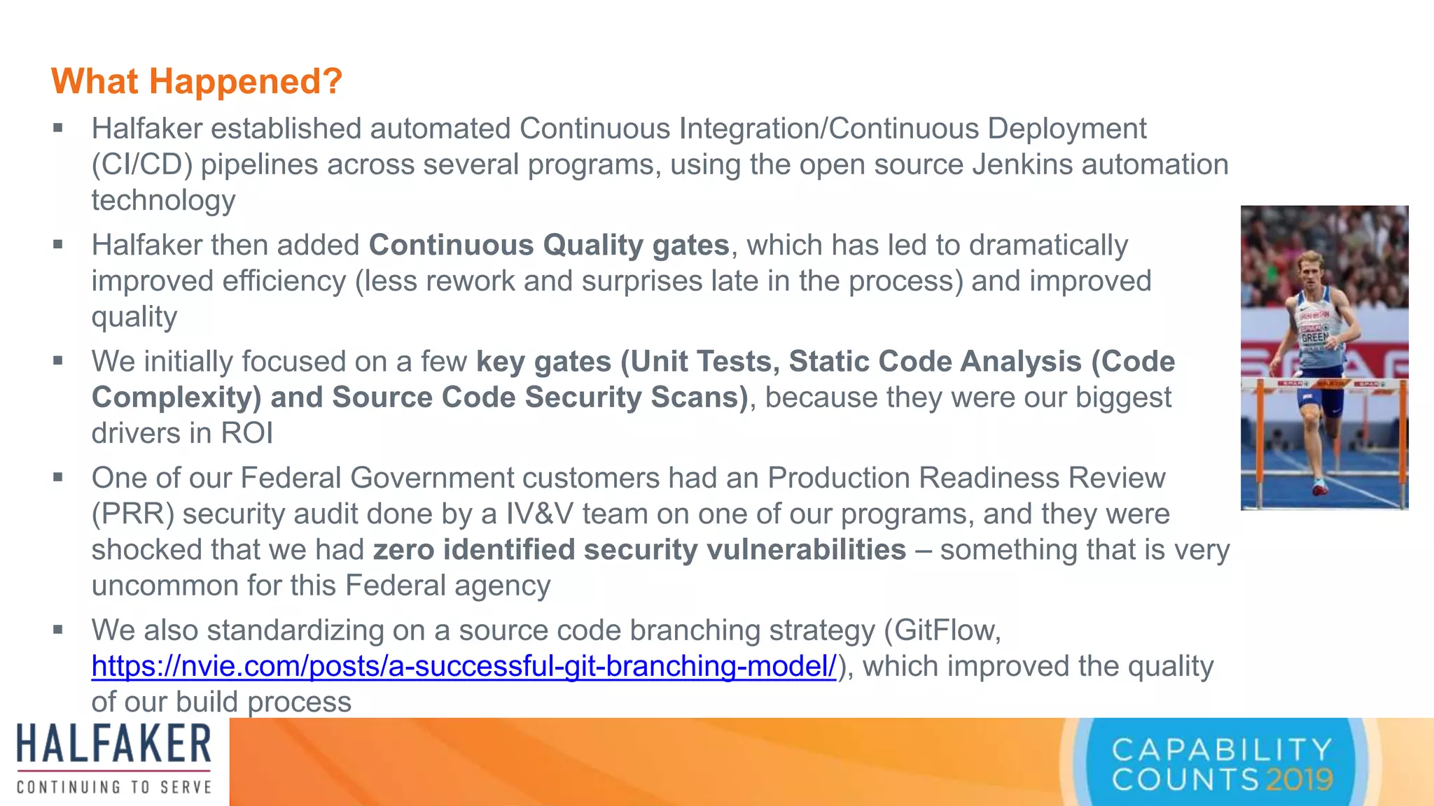 What Happened?
 Halfaker established automated Continuous Integration/Continuous Deployment
(CI/CD) pipelines across several programs, using the open source Jenkins automation
technology
 Halfaker then added Continuous Quality gates, which has led to dramatically
improved efficiency (less rework and surprises late in the process) and improved
quality
 We initially focused on a few key gates (Unit Tests, Static Code Analysis (Code
Complexity) and Source Code Security Scans), because they were our biggest
drivers in ROI
 One of our Federal Government customers had an Production Readiness Review
(PRR) security audit done by a IV&V team on one of our programs, and they were
shocked that we had zero identified security vulnerabilities – something that is very
uncommon for this Federal agency
 We also standardizing on a source code branching strategy (GitFlow,
https://nvie.com/posts/a-successful-git-branching-model/), which improved the quality
of our build process
 