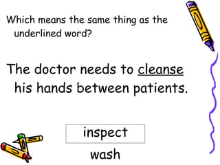 Which means the same thing as the underlined word? The doctor needs to  cleanse  his hands between patients. inspect wash 