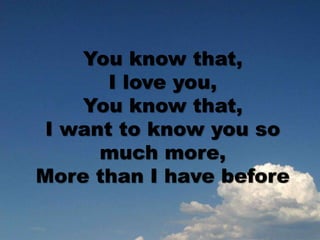 You know that,
I love you,
You know that,
I want to know you so
much more,
More than I have before