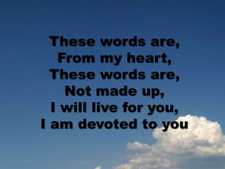 These words are,
From my heart,
These words are,
Not made up,
I will live for you,
I am devoted to you