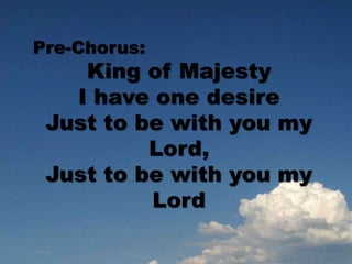 Pre-Chorus:
King of Majesty
I have one desire
Just to be with you my
Lord,
Just to be with you my
Lord
