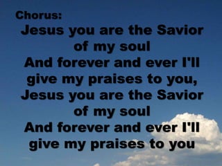 Chorus:
Jesus you are the Savior
of my soul
And forever and ever I'll
give my praises to you,
Jesus you are the Savior
of my soul
And forever and ever I'll
give my praises to you