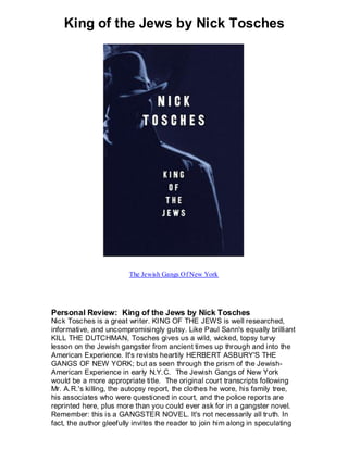 King of the Jews by Nick Tosches




                        The Jewish Gangs Of New York




Personal Review: King of the Jews by Nick Tosches
Nick Tosches is a great writer. KING OF THE JEWS is well researched,
informative, and uncompromisingly gutsy. Like Paul Sann's equally brilliant
KILL THE DUTCHMAN, Tosches gives us a wild, wicked, topsy turvy
lesson on the Jewish gangster from ancient times up through and into the
American Experience. It's revists heartily HERBERT ASBURY'S THE
GANGS OF NEW YORK; but as seen through the prism of the Jewish-
American Experience in early N.Y.C. The Jewish Gangs of New York
would be a more appropriate title. The original court transcripts following
Mr. A.R.'s killing, the autopsy report, the clothes he wore, his family tree,
his associates who were questioned in court, and the police reports are
reprinted here, plus more than you could ever ask for in a gangster novel.
Remember: this is a GANGSTER NOVEL. It's not necessarily all truth. In
fact, the author gleefully invites the reader to join him along in speculating
 