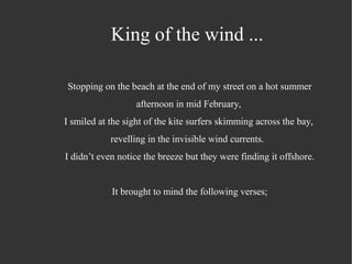 King of the wind ...
Stopping on the beach at the end of my street on a hot summer
afternoon in mid February,
I smiled at the sight of the kite surfers skimming across the bay,
revelling in the invisible wind currents.
I didn’t even notice the breeze but they were finding it offshore.
It brought to mind the following verses;
 