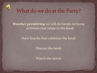 Weather permitting we will do hands on horse
activities that relate to the book

Have Snacks that celebrate the book
Discuss the book
Watch the movie

 