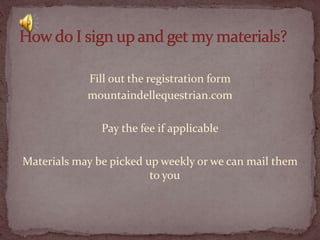 Fill out the registration form
mountaindellequestrian.com

Pay the fee if applicable
Materials may be picked up weekly or we can mail them
to you

 