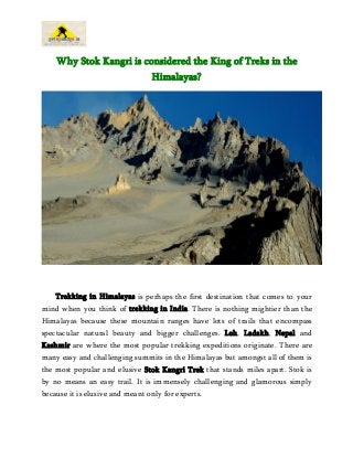 Why Stok Kangri is considered the King of Treks in the
Himalayas?
Trekking in Himalayas is perhaps the first destination that comes to your
mind when you think of trekking in India. There is nothing mightier than the
Himalayas because these mountain ranges have lots of trails that encompass
spectacular natural beauty and bigger challenges. Leh, Ladakh, Nepal and
Kashmir are where the most popular trekking expeditions originate. There are
many easy and challenging summits in the Himalayas but amongst all of them is
the most popular and elusive Stok Kangri Trek that stands miles apart. Stok is
by no means an easy trail. It is immensely challenging and glamorous simply
because it is elusive and meant only for experts.
 