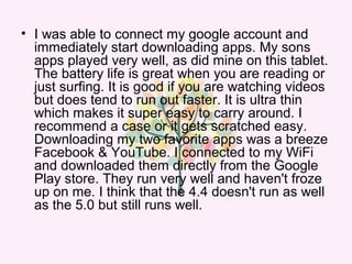 • I was able to connect my google account and
immediately start downloading apps. My sons
apps played very well, as did mine on this tablet.
The battery life is great when you are reading or
just surfing. It is good if you are watching videos
but does tend to run out faster. It is ultra thin
which makes it super easy to carry around. I
recommend a case or it gets scratched easy.
Downloading my two favorite apps was a breeze
Facebook & YouTube. I connected to my WiFi
and downloaded them directly from the Google
Play store. They run very well and haven't froze
up on me. I think that the 4.4 doesn't run as well
as the 5.0 but still runs well.
 
