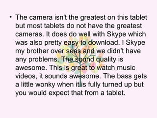 • The camera isn't the greatest on this tablet
but most tablets do not have the greatest
cameras. It does do well with Skype which
was also pretty easy to download. I Skype
my brother over seas and we didn't have
any problems. The sound quality is
awesome. This is great to watch music
videos, it sounds awesome. The bass gets
a little wonky when it is fully turned up but
you would expect that from a tablet.
 