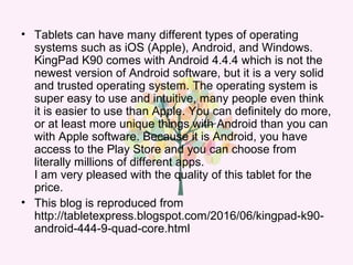 • Tablets can have many different types of operating
systems such as iOS (Apple), Android, and Windows.
KingPad K90 comes with Android 4.4.4 which is not the
newest version of Android software, but it is a very solid
and trusted operating system. The operating system is
super easy to use and intuitive, many people even think
it is easier to use than Apple. You can definitely do more,
or at least more unique things with Android than you can
with Apple software. Because it is Android, you have
access to the Play Store and you can choose from
literally millions of different apps.
I am very pleased with the quality of this tablet for the
price.
• This blog is reproduced from
http://tabletexpress.blogspot.com/2016/06/kingpad-k90-
android-444-9-quad-core.html
 