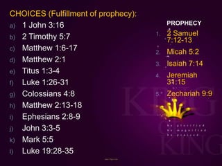 PROPHECY
CHOICES (Fulfillment of prophecy):
a) 1 John 3:16
b) 2 Timothy 5:7
c) Matthew 1:6-17
d) Matthew 2:1
e) Titus 1:3-4
f) Luke 1:26-31
g) Colossians 4:8
h) Matthew 2:13-18
i) Ephesians 2:8-9
j) John 3:3-5
k) Mark 5:5
l) Luke 19:28-35
1. 2 Samuel
7:12-13
2. Micah 5:2
3. Isaiah 7:14
4. Jeremiah
31:15
5. Zechariah 9:9
 