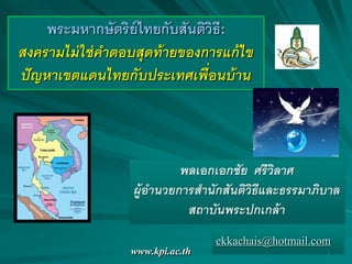 www.kpi.ac.th 1
พระมหากษัตริย์ไทยกับสันติวิธี:
สงครามไม่ใช่คาตอบสุดท้ายของการแก้ไข
ปัญหาเขตแดนไทยกับประเทศเพื่อนบ้าน
พลเอกเอกชัย ศรีวิลาศ
ผู้อานวยการสานักสันติวิธีและธรรมาภิบาล
สถาบันพระปกเกล้า
ekkachais@hotmail.com
 