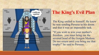 The King's Evil Plan
﻿
The King smiled to himself. He knew
he was sending Perseus to his doom
and that it was an impossible task.
"If you wish to win your mother's
freedom, you must bring me the
severed head of the Gorgon Medusa.
Do not return until you bring me that
trophy!" he said to Perseus. ﻿
 