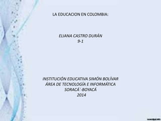 LA EDUCACION EN COLOMBIA:
ELIANA CASTRO DURÁN
9-1
INSTITUCIÓN EDUCATIVA SIMÓN BOLÍVAR
ÁREA DE TECNOLOGÍA E INFORMÁTICA
SORACÁ´-BOYACÁ
2014
 