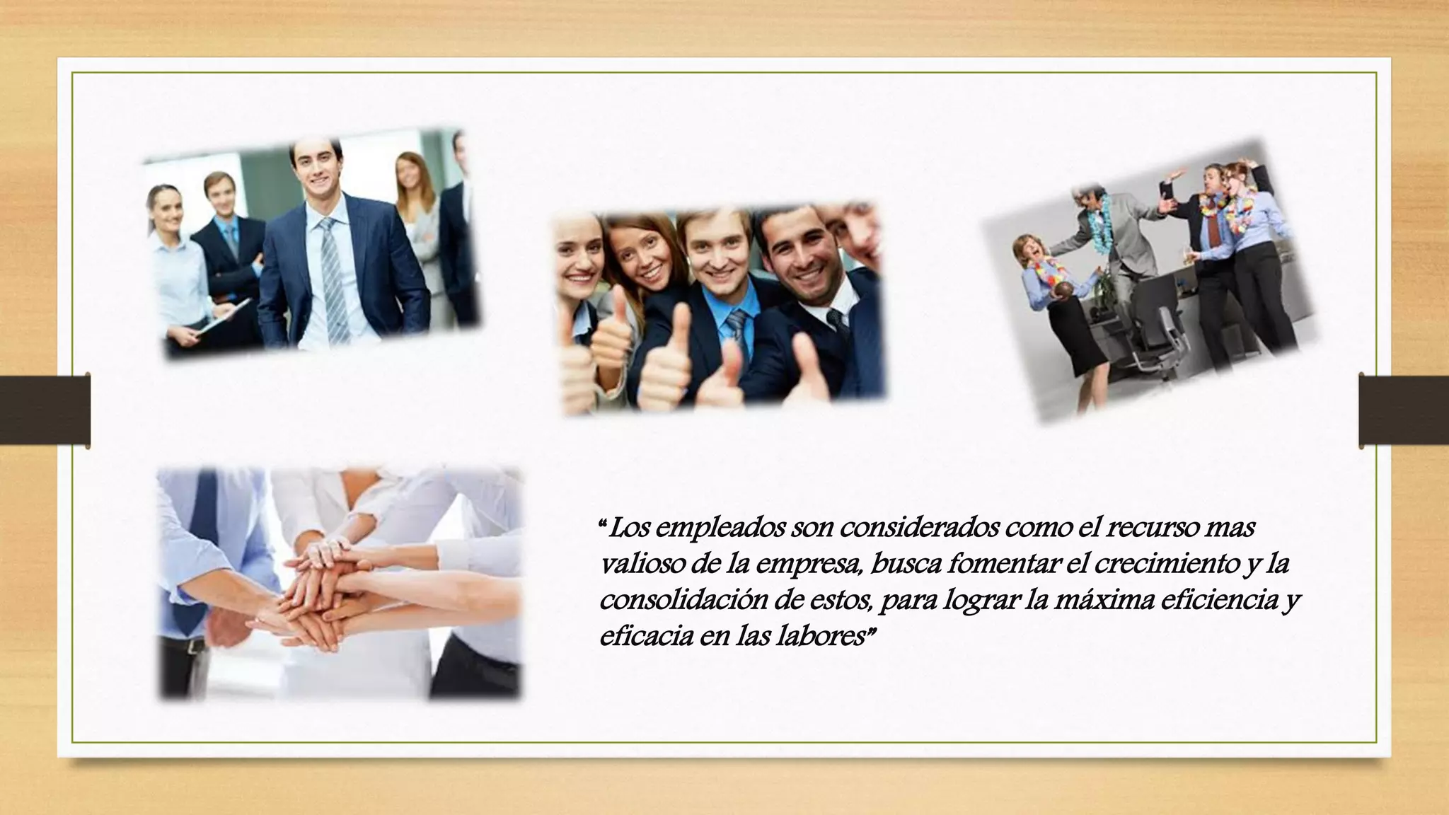 “Los empleados son considerados como el recurso mas
valioso de la empresa, busca fomentar el crecimiento y la
consolidación de estos, para lograr la máxima eficiencia y
eficacia en las labores”
 