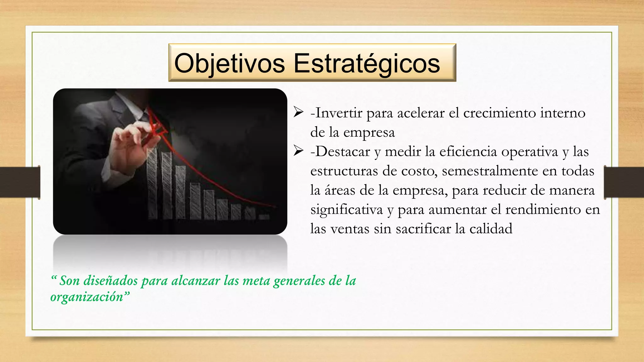 Objetivos Estratégicos
“ Son diseñados para alcanzar las meta generales de la
organización”
 -Invertir para acelerar el crecimiento interno
de la empresa
 -Destacar y medir la eficiencia operativa y las
estructuras de costo, semestralmente en todas
la áreas de la empresa, para reducir de manera
significativa y para aumentar el rendimiento en
las ventas sin sacrificar la calidad
 