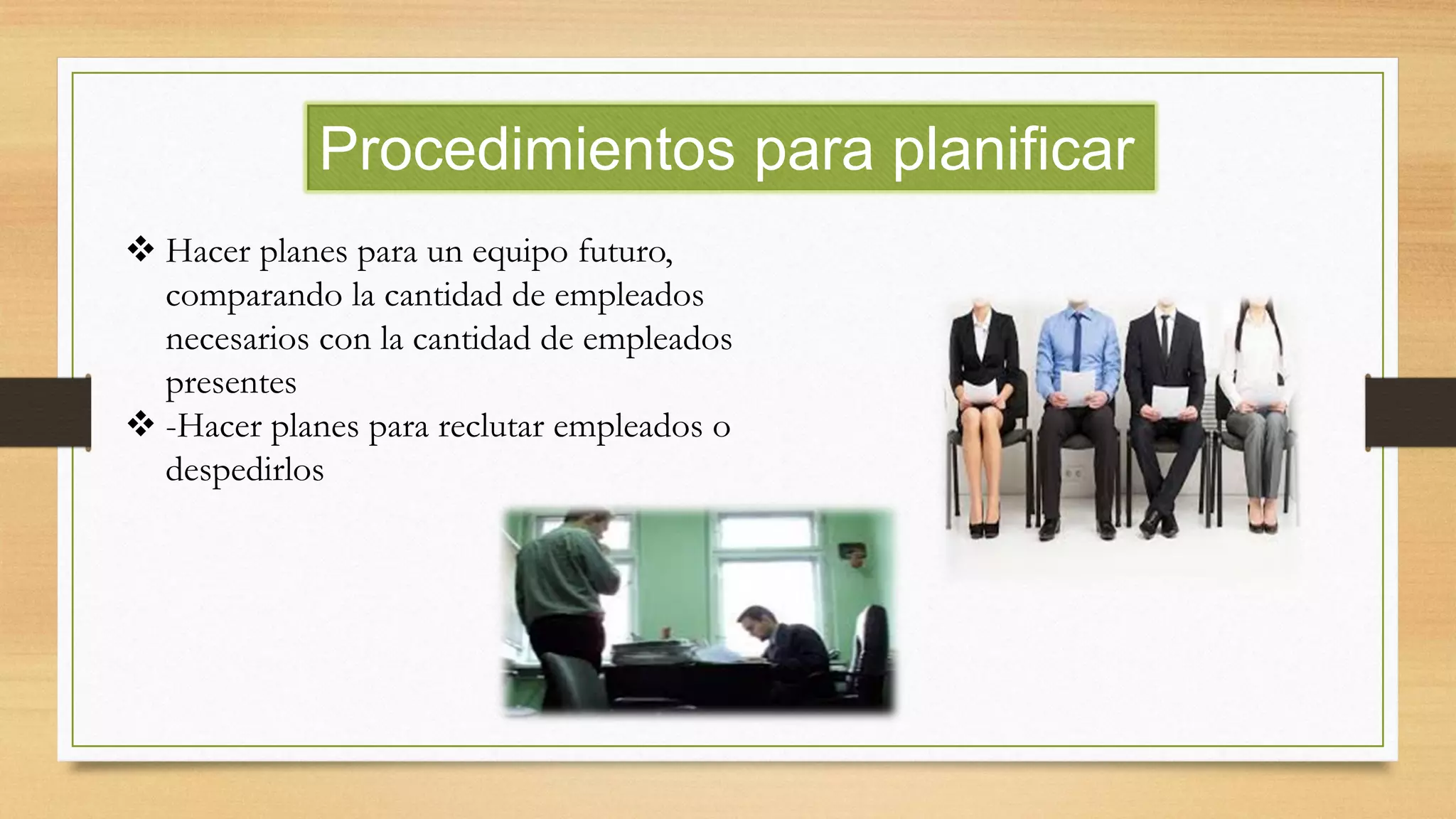 Procedimientos para planificar
 Hacer planes para un equipo futuro,
comparando la cantidad de empleados
necesarios con la cantidad de empleados
presentes
 -Hacer planes para reclutar empleados o
despedirlos
 