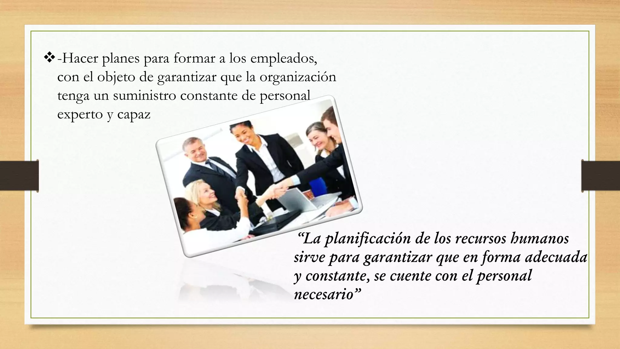 -Hacer planes para formar a los empleados,
con el objeto de garantizar que la organización
tenga un suministro constante de personal
experto y capaz
“La planificación de los recursos humanos
sirve para garantizar que en forma adecuada
y constante, se cuente con el personal
necesario”
 