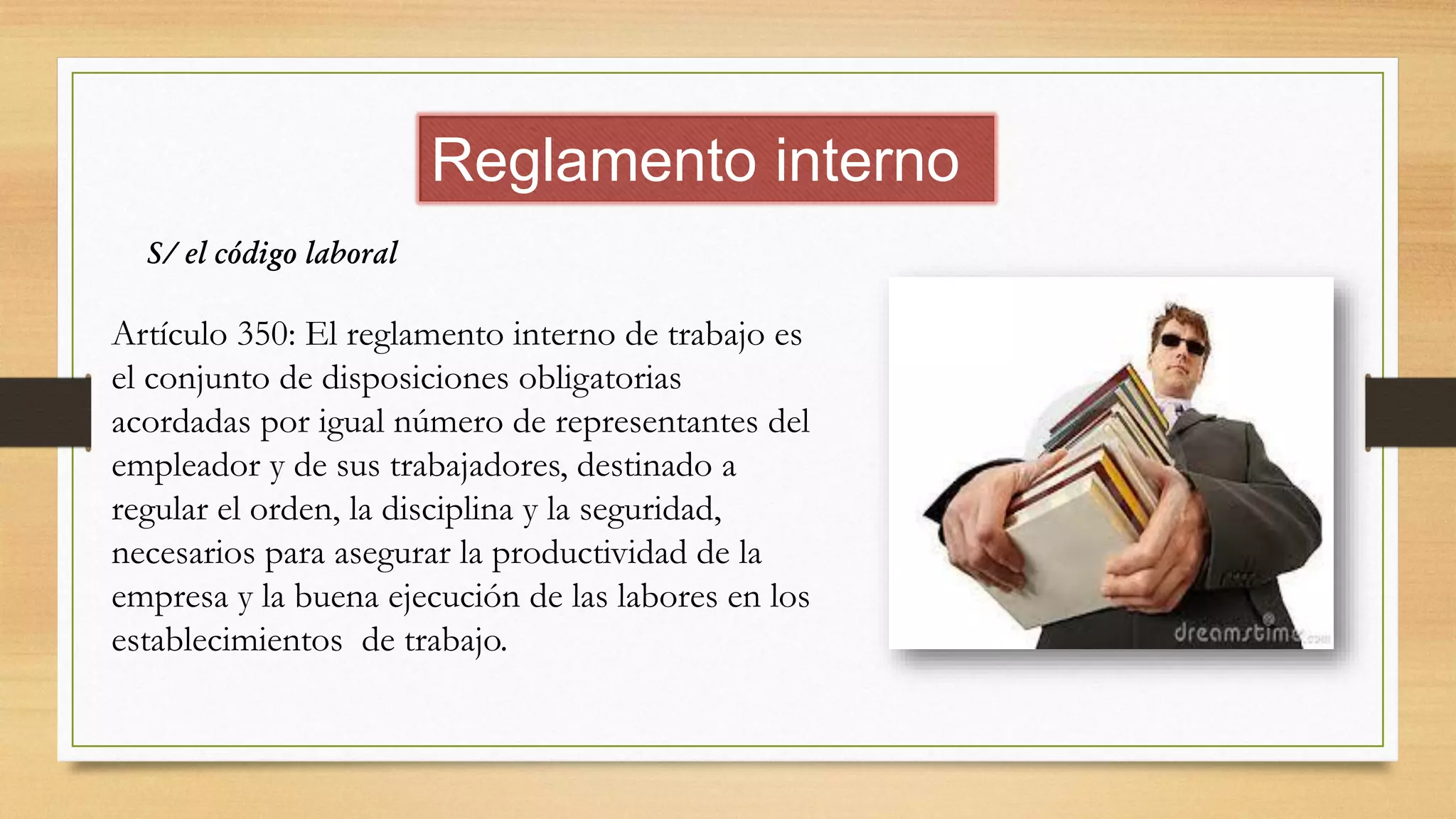 Reglamento interno
S/ el código laboral
Artículo 350: El reglamento interno de trabajo es
el conjunto de disposiciones obligatorias
acordadas por igual número de representantes del
empleador y de sus trabajadores, destinado a
regular el orden, la disciplina y la seguridad,
necesarios para asegurar la productividad de la
empresa y la buena ejecución de las labores en los
establecimientos de trabajo.
 