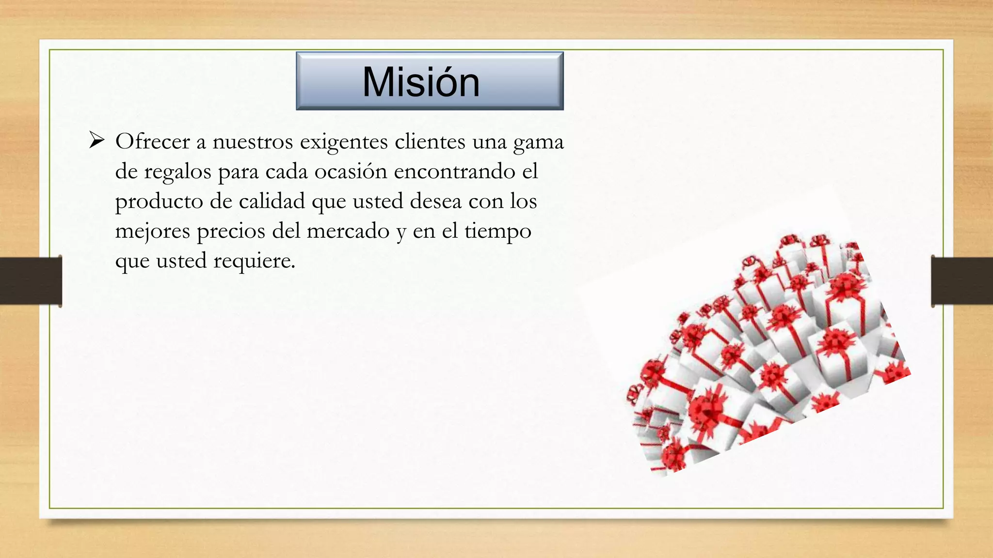 Misión
 Ofrecer a nuestros exigentes clientes una gama
de regalos para cada ocasión encontrando el
producto de calidad que usted desea con los
mejores precios del mercado y en el tiempo
que usted requiere.
 