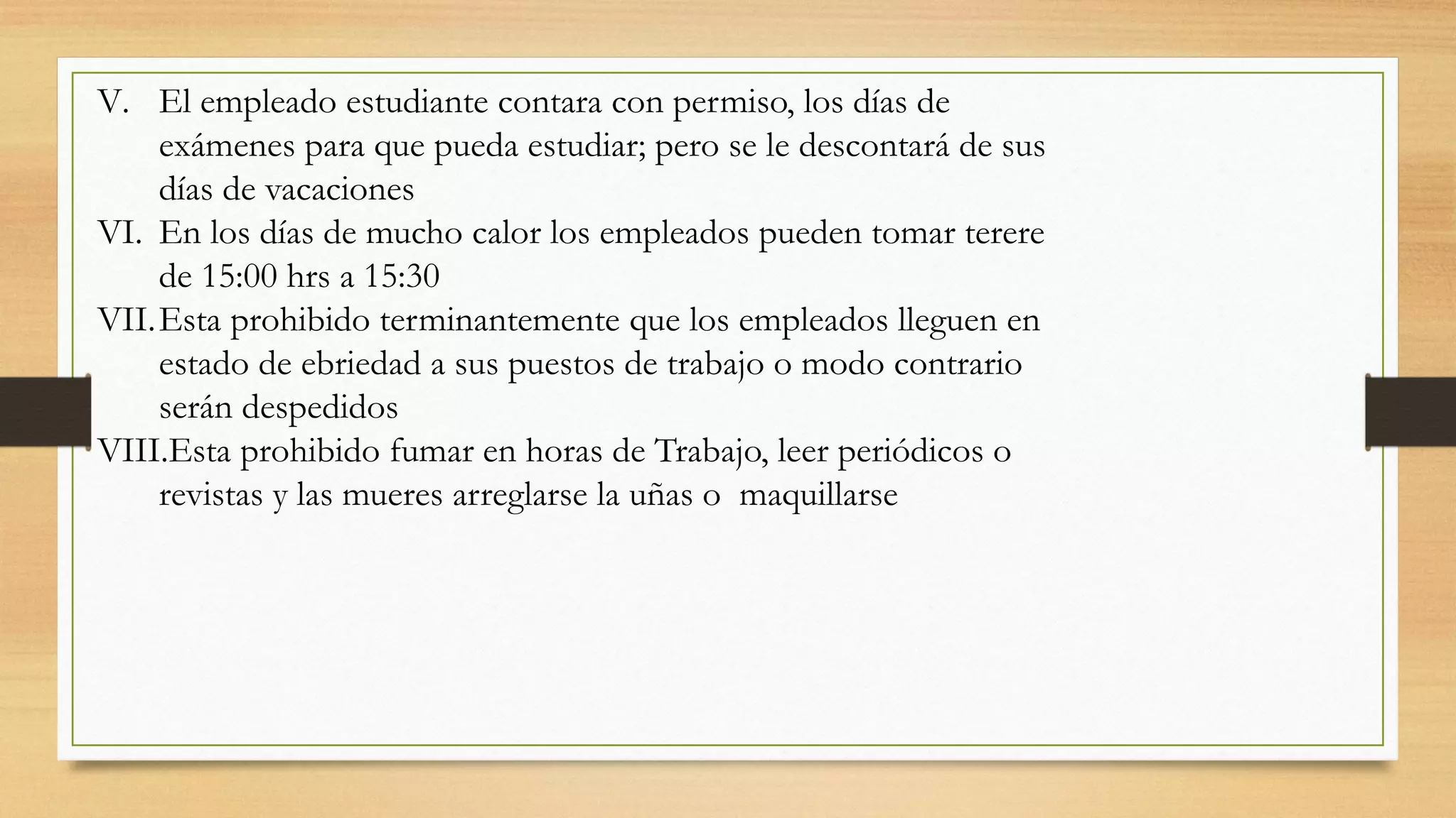 V. El empleado estudiante contara con permiso, los días de
exámenes para que pueda estudiar; pero se le descontará de sus
días de vacaciones
VI. En los días de mucho calor los empleados pueden tomar terere
de 15:00 hrs a 15:30
VII.Esta prohibido terminantemente que los empleados lleguen en
estado de ebriedad a sus puestos de trabajo o modo contrario
serán despedidos
VIII.Esta prohibido fumar en horas de Trabajo, leer periódicos o
revistas y las mueres arreglarse la uñas o maquillarse
 