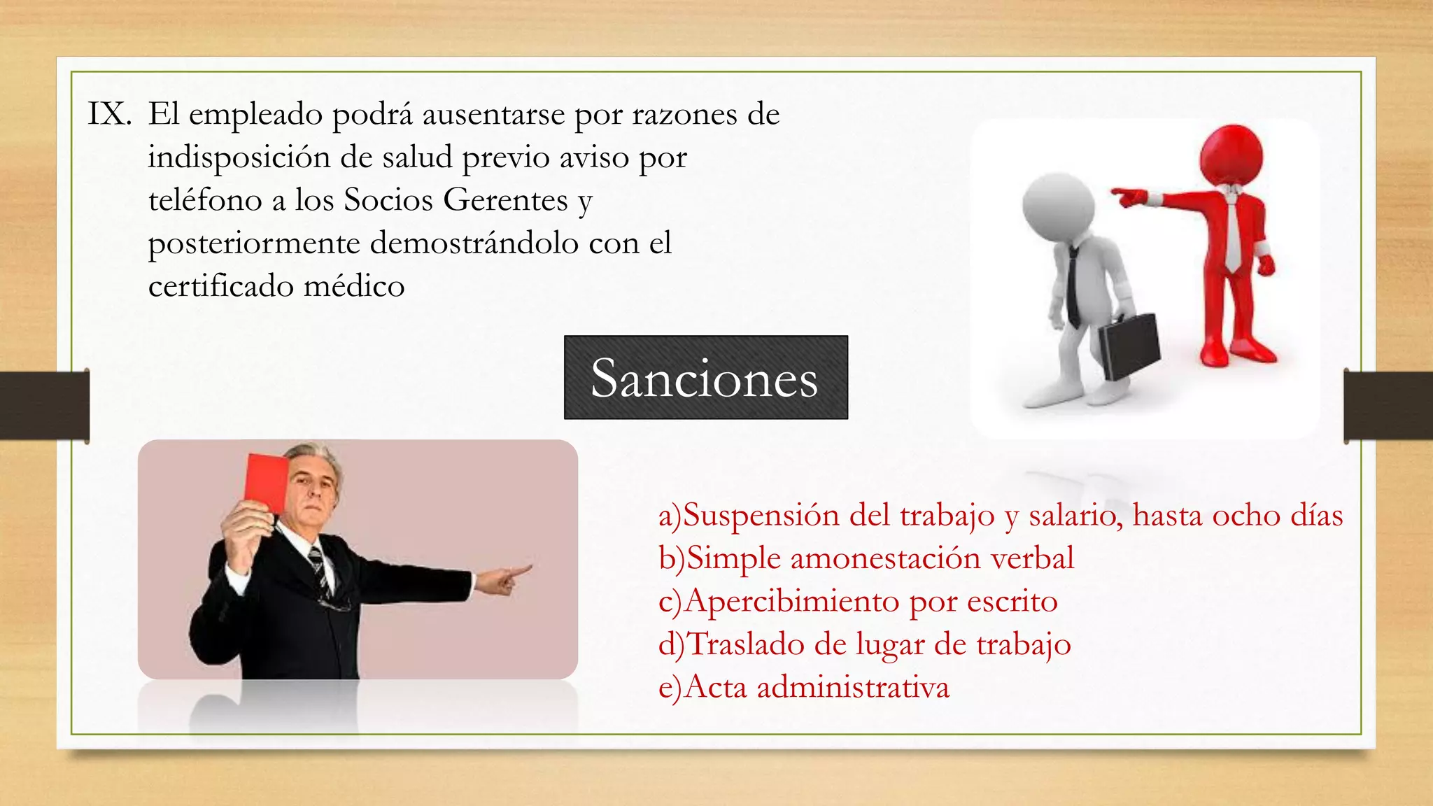 IX. El empleado podrá ausentarse por razones de
indisposición de salud previo aviso por
teléfono a los Socios Gerentes y
posteriormente demostrándolo con el
certificado médico
Sanciones
a)Suspensión del trabajo y salario, hasta ocho días
b)Simple amonestación verbal
c)Apercibimiento por escrito
d)Traslado de lugar de trabajo
e)Acta administrativa
 