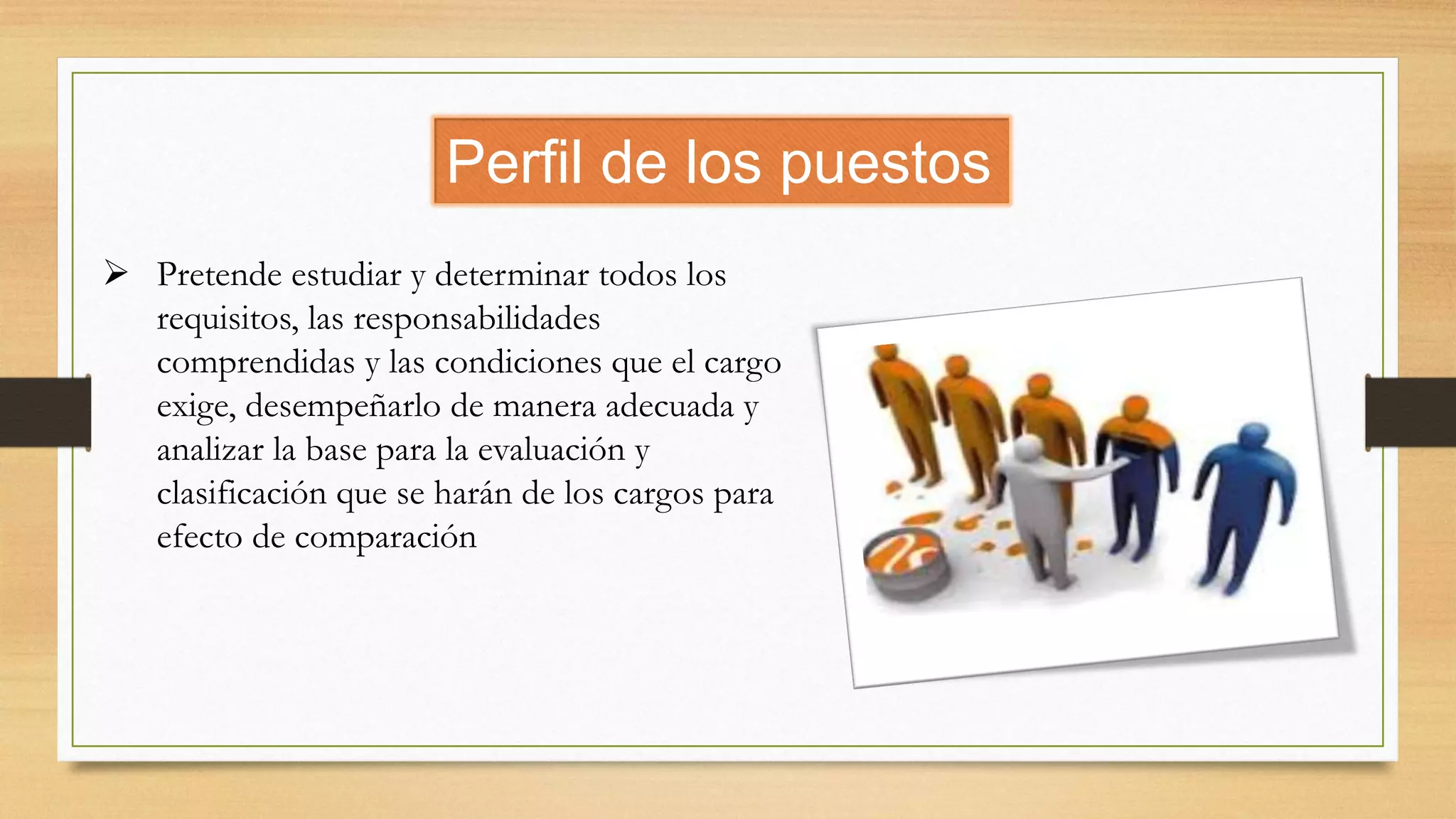 Perfil de los puestos
 Pretende estudiar y determinar todos los
requisitos, las responsabilidades
comprendidas y las condiciones que el cargo
exige, desempeñarlo de manera adecuada y
analizar la base para la evaluación y
clasificación que se harán de los cargos para
efecto de comparación
 