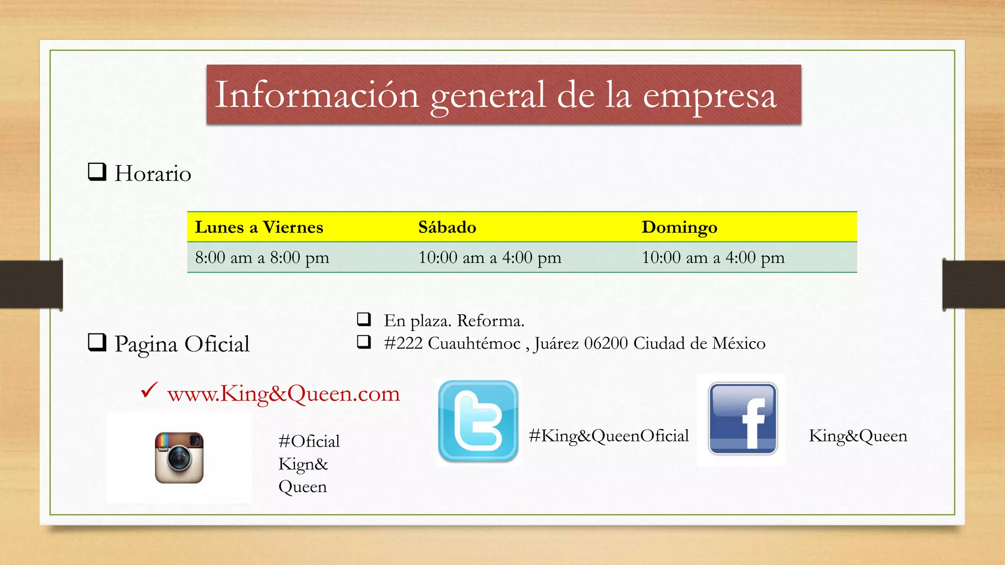 Información general de la empresa
 Horario
Lunes a Viernes Sábado Domingo
8:00 am a 8:00 pm 10:00 am a 4:00 pm 10:00 am a 4:00 pm
 Pagina Oficial
 www.King&Queen.com
King&Queen#King&QueenOficial#Oficial
Kign&
Queen
 En plaza. Reforma.
 #222 Cuauhtémoc , Juárez 06200 Ciudad de México
 