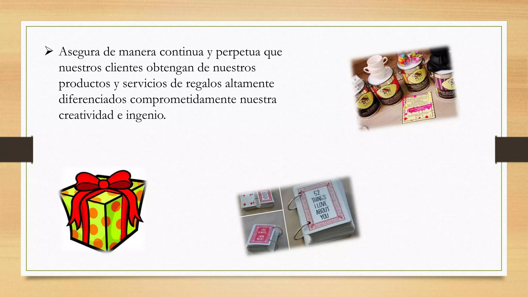  Asegura de manera continua y perpetua que
nuestros clientes obtengan de nuestros
productos y servicios de regalos altamente
diferenciados comprometidamente nuestra
creatividad e ingenio.
 