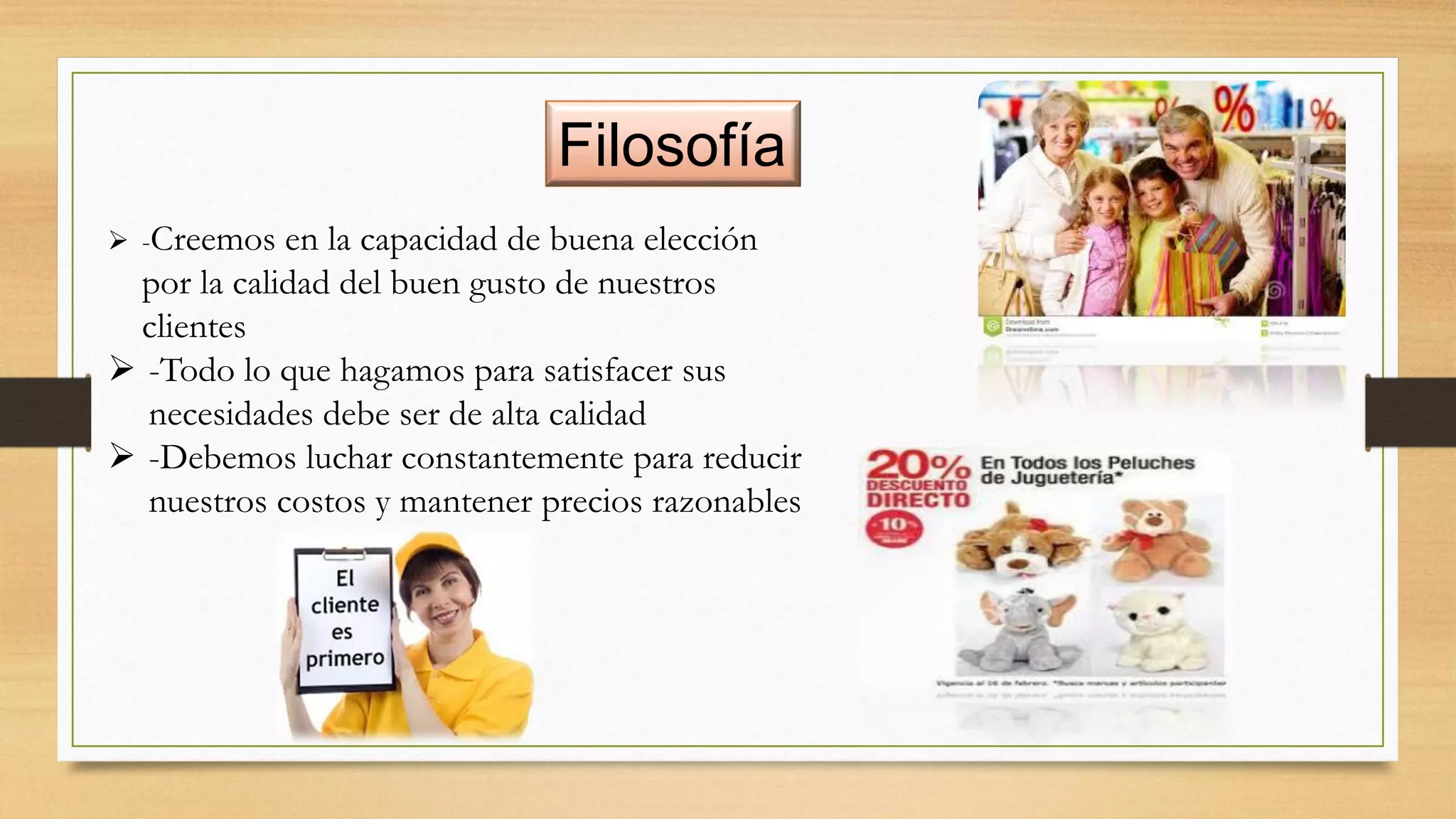 Filosofía
 -Creemos en la capacidad de buena elección
por la calidad del buen gusto de nuestros
clientes
 -Todo lo que hagamos para satisfacer sus
necesidades debe ser de alta calidad
 -Debemos luchar constantemente para reducir
nuestros costos y mantener precios razonables
 