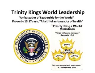 Trinity Kings World Leadership
“Ambassador of Leadershipfor the World”
Proverbs 13:17 says, “A faithful ambassador of health”
 