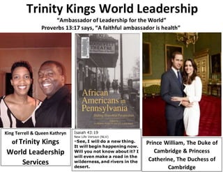 Trinity Kings World Leadership
“Ambassador of Leadership for the World”
Proverbs 13:17 says, “A faithful ambassador is health”
King Terrell & Queen Kathryn
of Trinity Kings
World Leadership
Services
Prince William, The Duke of
Cambridge & Princess
Catherine, The Duchess of
Cambridge
Isaiah 43:19
New Life Version (NLV)
19 See, I will do a new thing.
It will begin happening now.
Will you not know about it? I
will even make a road in the
wilderness, and rivers in the
desert.
 