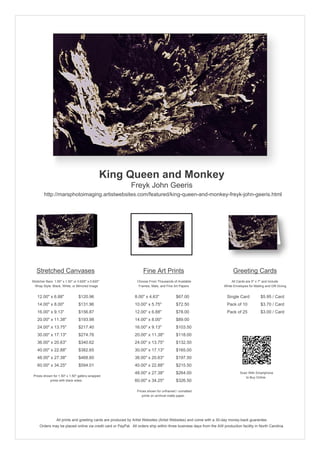 King Queen and Monkey
                                                            Freyk John Geeris
        http://marsphotoimaging.artistwebsites.com/featured/king-queen-and-monkey-freyk-john-geeris.html




   Stretched Canvases                                               Fine Art Prints                                       Greeting Cards
Stretcher Bars: 1.50" x 1.50" or 0.625" x 0.625"                Choose From Thousands of Available                       All Cards are 5" x 7" and Include
  Wrap Style: Black, White, or Mirrored Image                    Frames, Mats, and Fine Art Papers                  White Envelopes for Mailing and Gift Giving


   12.00" x 6.88"                $120.96                       8.00" x 4.63"             $67.00                       Single Card            $5.95 / Card
   14.00" x 8.00"                $131.96                       10.00" x 5.75"            $72.50                       Pack of 10             $3.70 / Card
   16.00" x 9.13"                $156.87                       12.00" x 6.88"            $78.00                       Pack of 25             $3.00 / Card
   20.00" x 11.38"               $193.98                       14.00" x 8.00"            $89.00
   24.00" x 13.75"               $217.40                       16.00" x 9.13"            $103.50
   30.00" x 17.13"               $274.76                       20.00" x 11.38"           $118.00
   36.00" x 20.63"               $340.62                       24.00" x 13.75"           $132.50
   40.00" x 22.88"               $382.65                       30.00" x 17.13"           $165.00
   48.00" x 27.38"               $468.60                       36.00" x 20.63"           $197.50
   60.00" x 34.25"               $594.01                       40.00" x 22.88"           $215.50
                                                               48.00" x 27.38"           $264.00                               Scan With Smartphone
 Prices shown for 1.50" x 1.50" gallery-wrapped                                                                                   to Buy Online
            prints with black sides.                           60.00" x 34.25"           $326.50

                                                                Prices shown for unframed / unmatted
                                                                   prints on archival matte paper.




                 All prints and greeting cards are produced by Artist Websites (Artist Websites) and come with a 30-day money-back guarantee.
     Orders may be placed online via credit card or PayPal. All orders ship within three business days from the AW production facility in North Carolina.
 